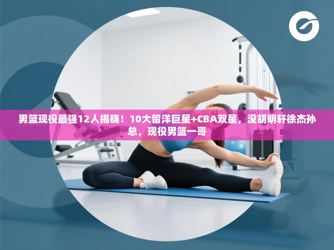 男篮现役最强12人揭晓!10大留洋巨星+CBA双星,没胡明轩徐杰孙总,现役男篮一哥 第1张